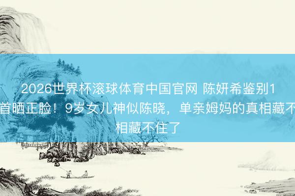 2026世界杯滚球体育中国官网 陈妍希鉴别1年后首晒正脸！9岁女儿神似陈晓，单亲姆妈的真相藏不住了