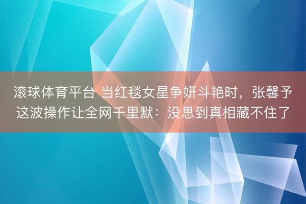 滚球体育平台 当红毯女星争妍斗艳时，张馨予这波操作让全网千里默：没思到真相藏不住了
