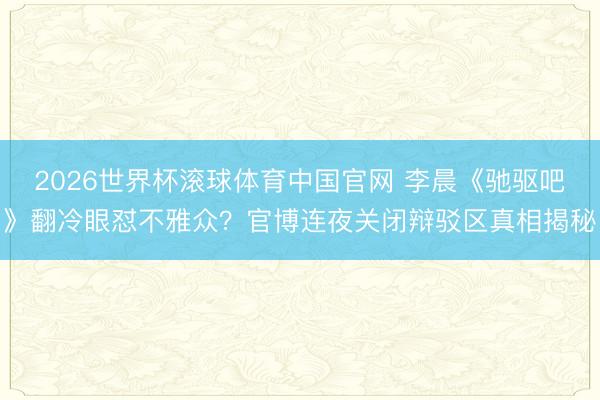2026世界杯滚球体育中国官网 李晨《驰驱吧》翻冷眼怼不雅众？官博连夜关闭辩驳区真相揭秘