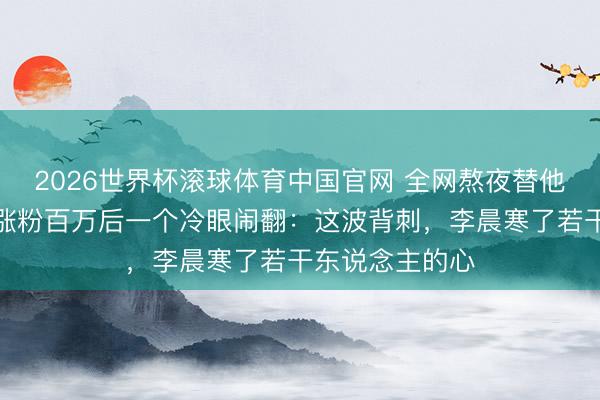 2026世界杯滚球体育中国官网 全网熬夜替他骂东说念主，涨粉百万后一个冷眼闹翻：这波背刺，李晨寒了若干东说念主的心