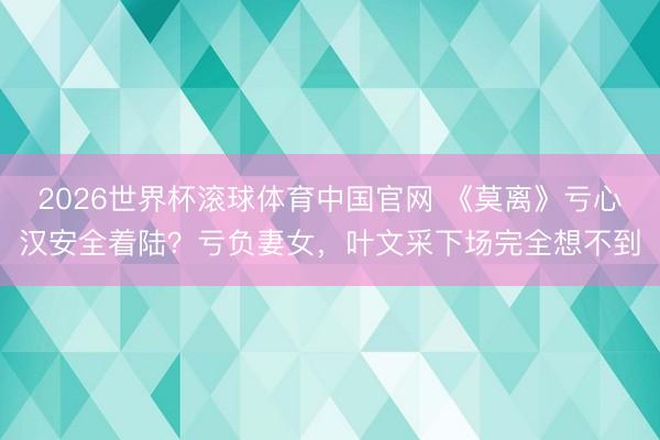 2026世界杯滚球体育中国官网 《莫离》亏心汉安全着陆？亏负妻女，叶文采下场完全想不到