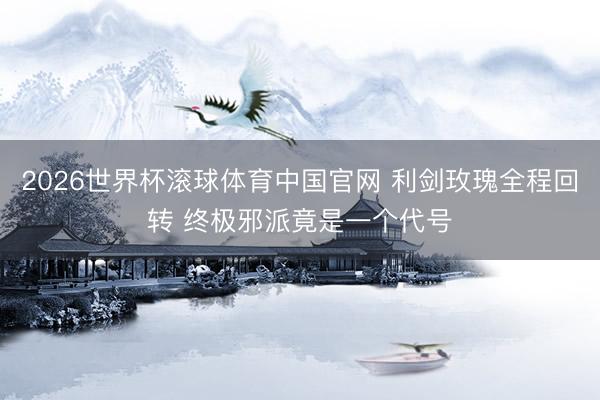2026世界杯滚球体育中国官网 利剑玫瑰全程回转 终极邪派竟是一个代号