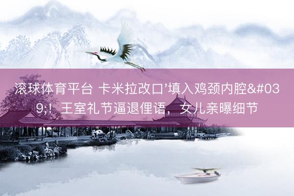 滚球体育平台 卡米拉改口'填入鸡颈内腔'！王室礼节逼退俚语，女儿亲曝细节