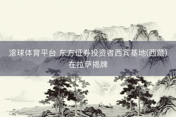 滚球体育平台 东方证券投资者西宾基地(西藏)在拉萨揭牌