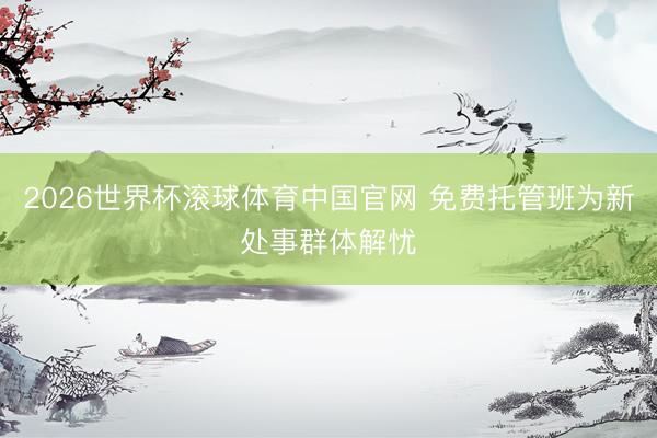 2026世界杯滚球体育中国官网 免费托管班为新处事群体解忧