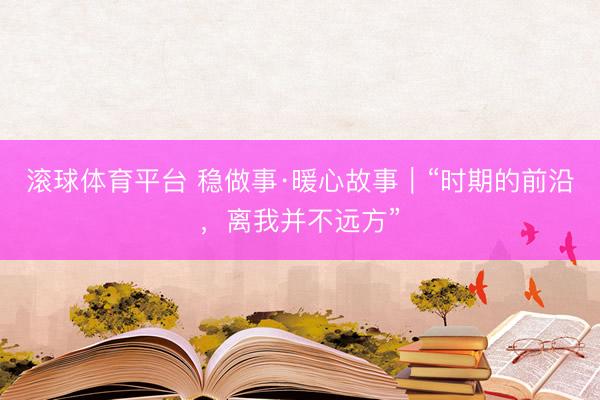 滚球体育平台 稳做事·暖心故事｜“时期的前沿，离我并不远方”