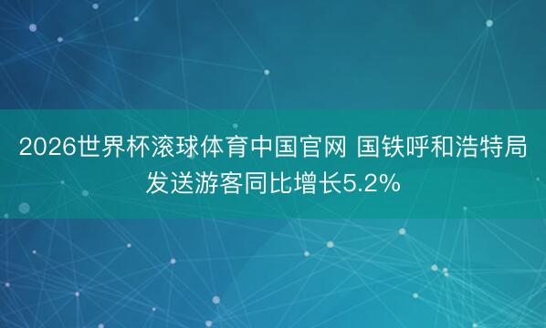 2026世界杯滚球体育中国官网 国铁呼和浩特局发送游客同比增长5.2%