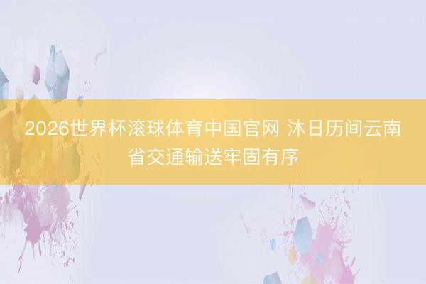 2026世界杯滚球体育中国官网 沐日历间云南省交通输送牢固有序