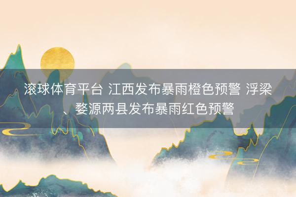 滚球体育平台 江西发布暴雨橙色预警 浮梁、婺源两县发布暴雨红色预警