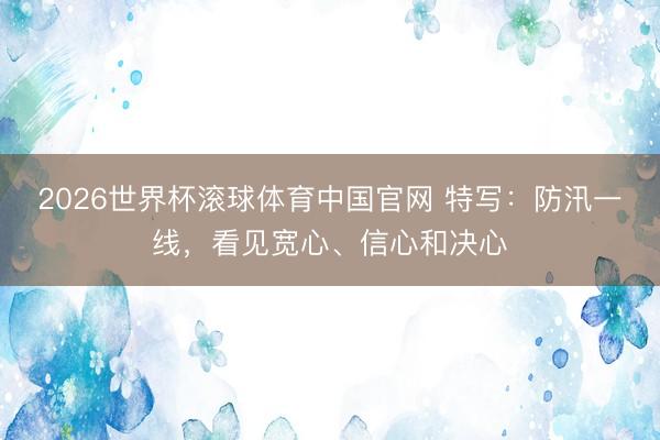 2026世界杯滚球体育中国官网 特写：防汛一线，看见宽心、信心和决心