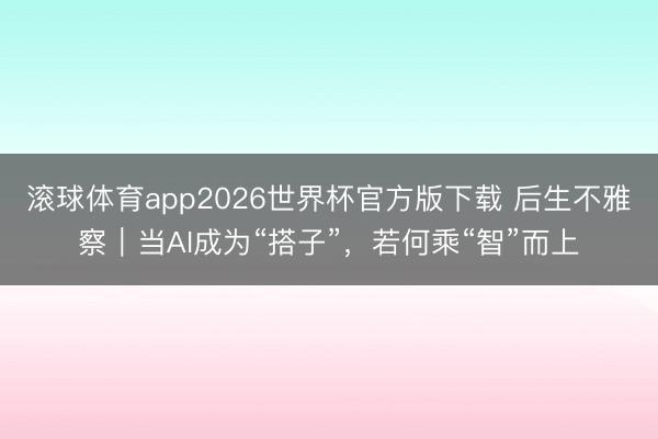 滚球体育app2026世界杯官方版下载 后生不雅察｜当AI成为“搭子”，若何乘“智”而上