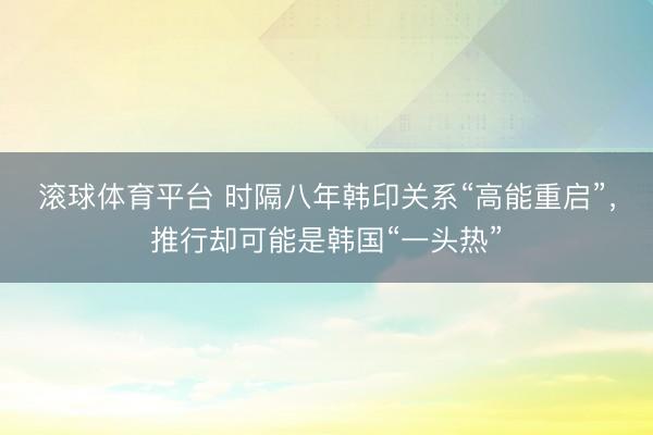 滚球体育平台 时隔八年韩印关系“高能重启”，推行却可能是韩国“一头热”