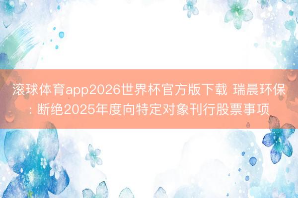 滚球体育app2026世界杯官方版下载 瑞晨环保: 断绝2025年度向特定对象刊行股票事项