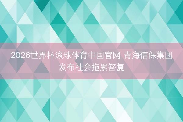2026世界杯滚球体育中国官网 青海信保集团发布社会拖累答复