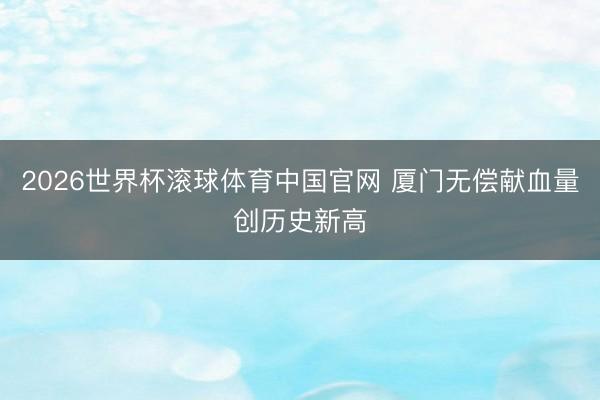 2026世界杯滚球体育中国官网 厦门无偿献血量创历史新高