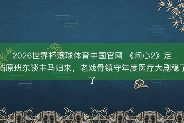 2026世界杯滚球体育中国官网 《问心2》定档原班东谈主马归来，老戏骨镇守年度医疗大剧稳了