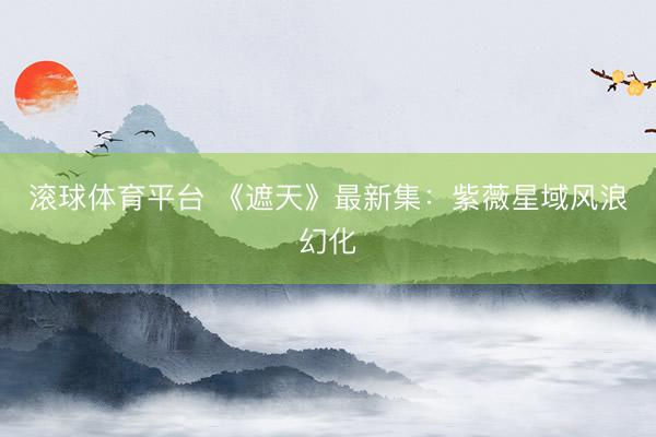 滚球体育平台 《遮天》最新集：紫薇星域风浪幻化