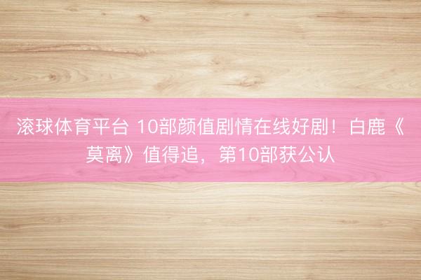 滚球体育平台 10部颜值剧情在线好剧！白鹿《莫离》值得追，第10部获公认