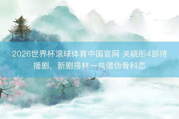 2026世界杯滚球体育中国官网 关晓彤4部待播剧，新剧搭林一共谱伪骨科恋
