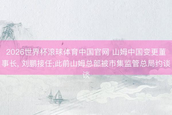 2026世界杯滚球体育中国官网 山姆中国变更董事长， 刘鹏接任;此前山姆总部被市集监管总局约谈