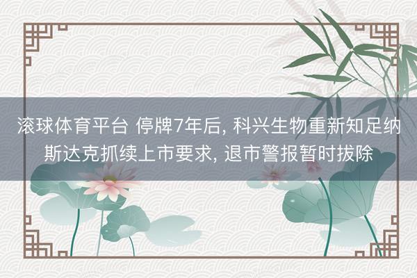 滚球体育平台 停牌7年后， 科兴生物重新知足纳斯达克抓续上市要求， 退市警报暂时拔除