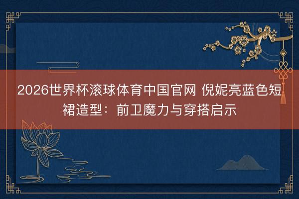 2026世界杯滚球体育中国官网 倪妮亮蓝色短裙造型：前卫魔力与穿搭启示