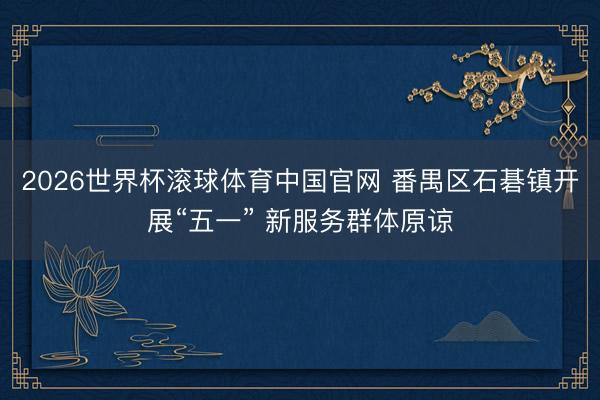 2026世界杯滚球体育中国官网 番禺区石碁镇开展“五一” 新服务群体原谅