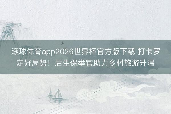 滚球体育app2026世界杯官方版下载 打卡罗定好局势!后生保举官助力乡村旅游升温
