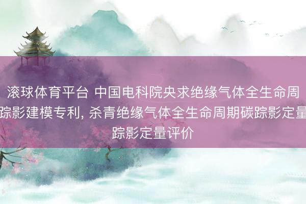 滚球体育平台 中国电科院央求绝缘气体全生命周期碳踪影建模专利， 杀青绝缘气体全生命周期碳踪影定量评价