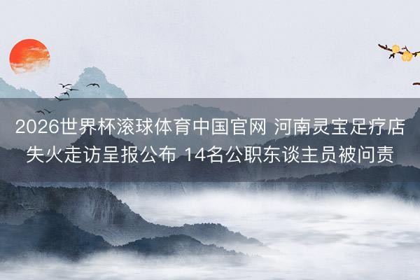 2026世界杯滚球体育中国官网 河南灵宝足疗店失火走访呈报公布 14名公职东谈主员被问责