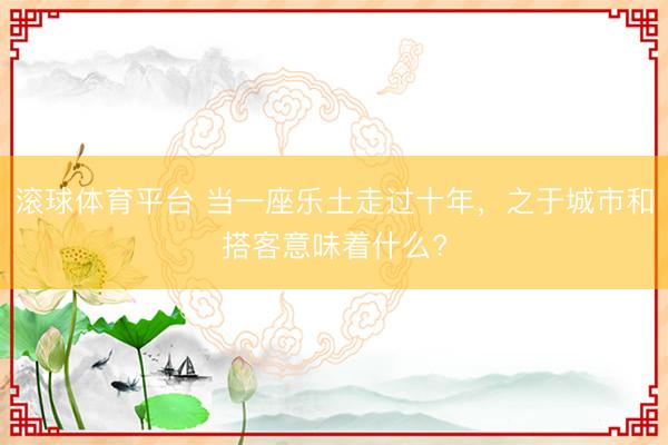 滚球体育平台 当一座乐土走过十年,之于城市和搭客意味着什么?