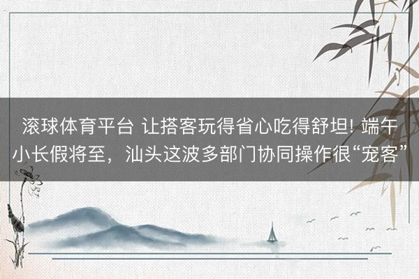 滚球体育平台 让搭客玩得省心吃得舒坦! 端午小长假将至,汕头这波多部门协同操作很“宠客”