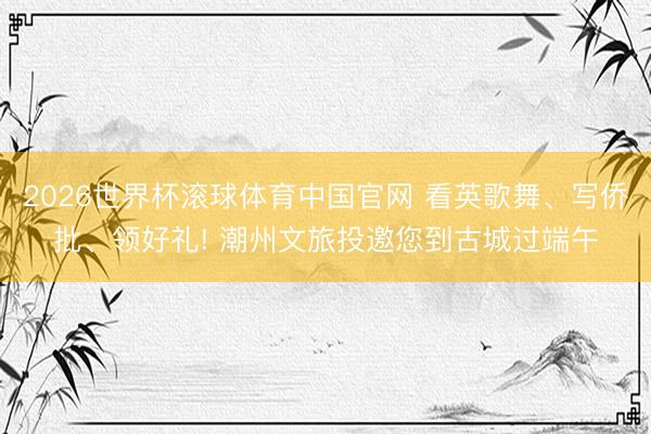 2026世界杯滚球体育中国官网 看英歌舞、写侨批、领好礼! 潮州文旅投邀您到古城过端午