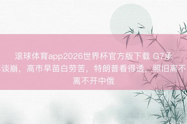 滚球体育app2026世界杯官方版下载 G7承接两年谈崩,高市早苗白劳苦,特朗普看得透,照旧离不开中俄