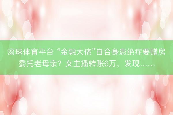 滚球体育平台 “金融大佬”自合身患绝症要赠房委托老母亲?女主播转账6万,发现……