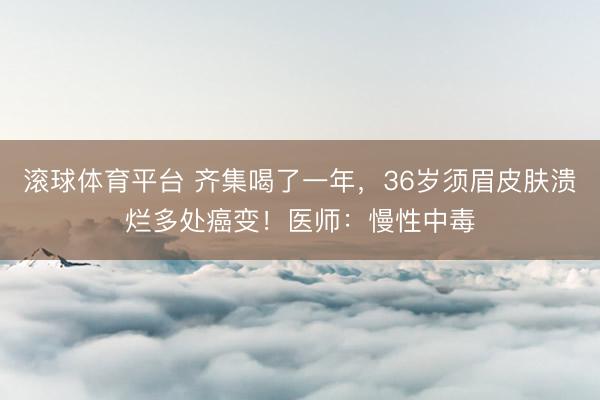 滚球体育平台 齐集喝了一年,36岁须眉皮肤溃烂多处癌变!医师:慢性中毒