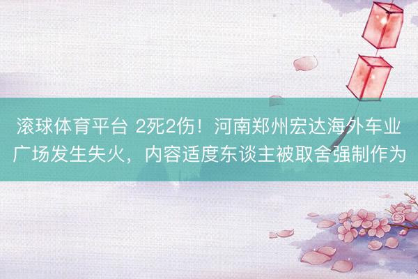 滚球体育平台 2死2伤!河南郑州宏达海外车业广场发生失火,内容适度东谈主被取舍强制作为